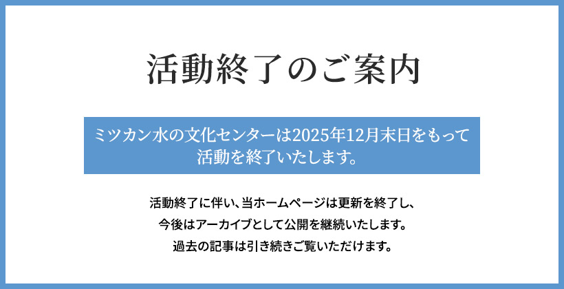 活動終了のご案内　ミツカン水の文化センターは、2025年12月末日をもって活動を終了いたします。