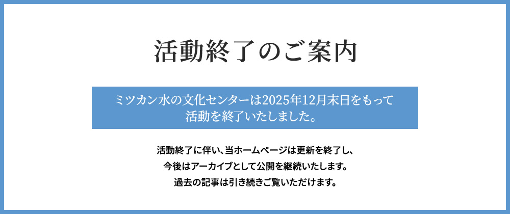 活動終了のご案内　ミツカン水の文化センターは、2025年12月末日をもって活動を終了いたしました。